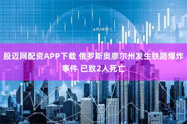股迈网配资APP下载 俄罗斯奥廖尔州发生铁路爆炸事件 已致2人死亡