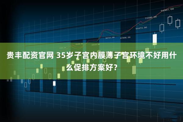 贵丰配资官网 35岁子宫内膜薄子宫环境不好用什么促排方案好？