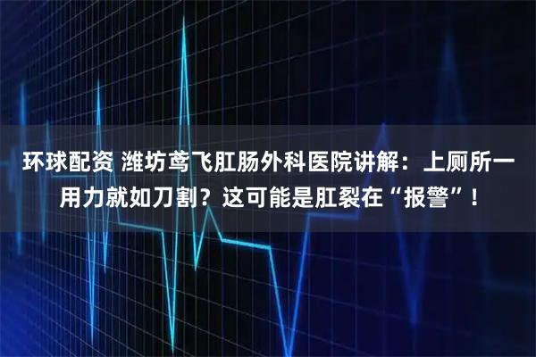 环球配资 潍坊鸢飞肛肠外科医院讲解：上厕所一用力就如刀割？这可能是肛裂在“报警”！