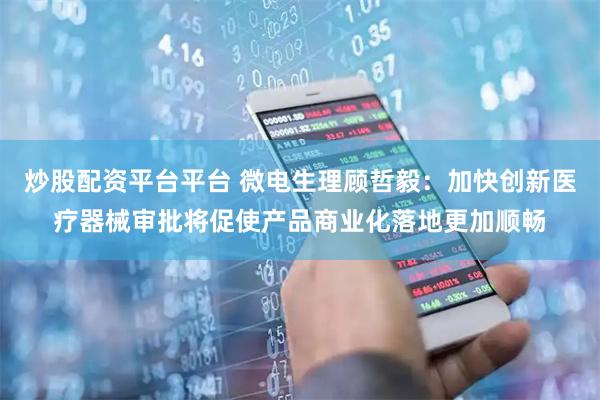 炒股配资平台平台 微电生理顾哲毅：加快创新医疗器械审批将促使产品商业化落地更加顺畅