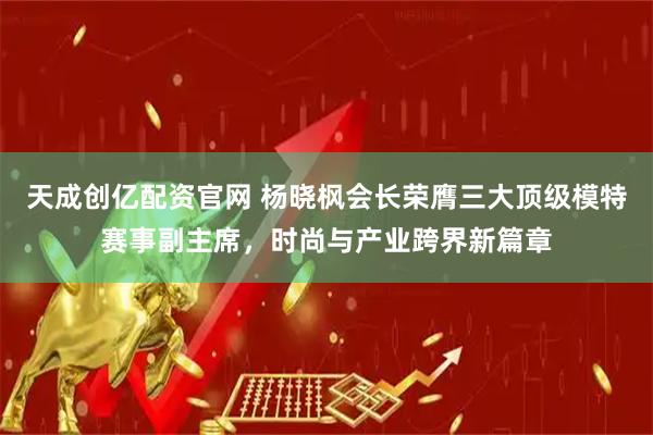 天成创亿配资官网 杨晓枫会长荣膺三大顶级模特赛事副主席，时尚与产业跨界新篇章