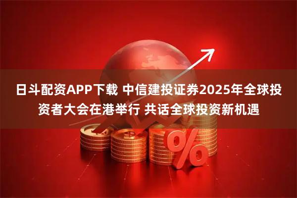 日斗配资APP下载 中信建投证券2025年全球投资者大会在港举行 共话全球投资新机遇