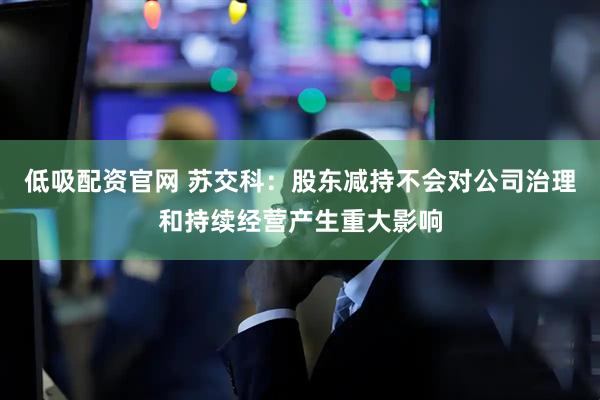 低吸配资官网 苏交科：股东减持不会对公司治理和持续经营产生重大影响