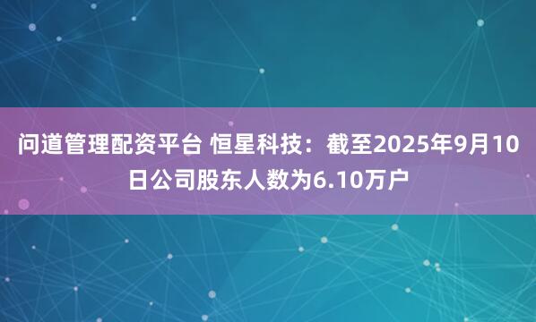 问道管理配资平台 恒星科技：截至2025年9月10日公司股东人数为6.10万户