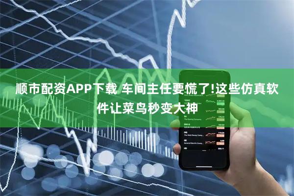顺市配资APP下载 车间主任要慌了!这些仿真软件让菜鸟秒变大神