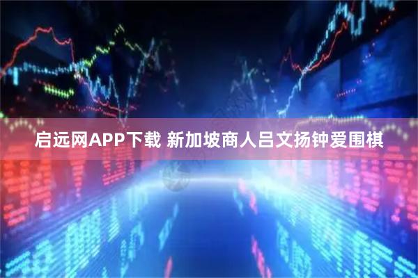启远网APP下载 新加坡商人吕文扬钟爱围棋