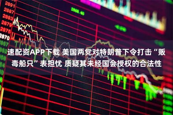 速配资APP下载 美国两党对特朗普下令打击“贩毒船只”表担忧 质疑其未经国会授权的合法性