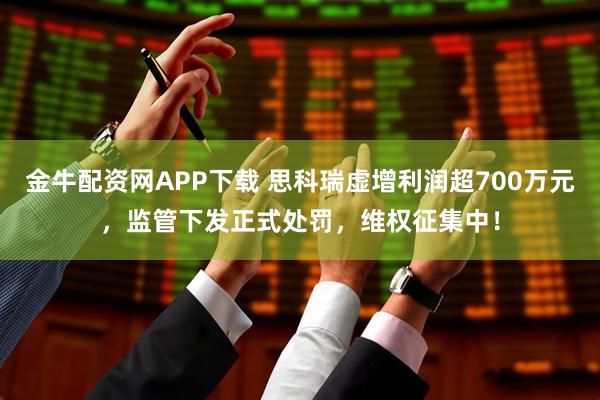 金牛配资网APP下载 思科瑞虚增利润超700万元，监管下发正式处罚，维权征集中！