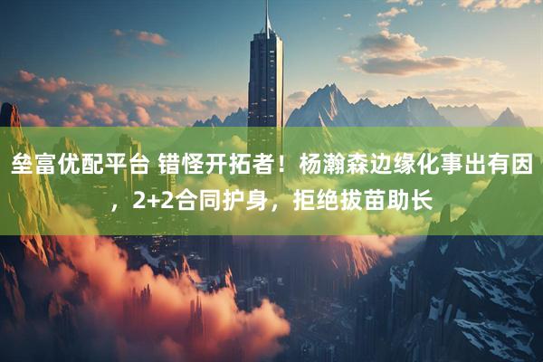 垒富优配平台 错怪开拓者！杨瀚森边缘化事出有因，2+2合同护身，拒绝拔苗助长