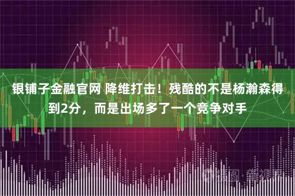 银铺子金融官网 降维打击！残酷的不是杨瀚森得到2分，而是出场多了一个竞争对手