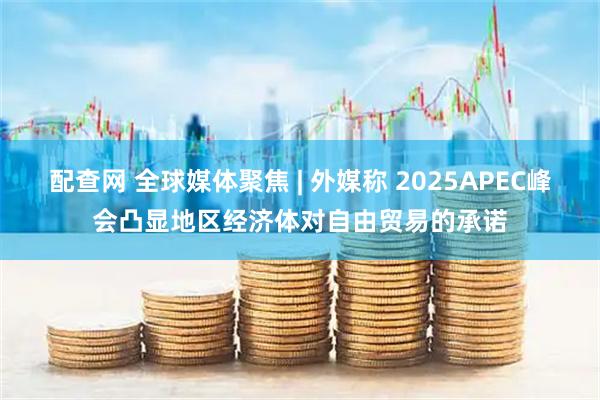 配查网 全球媒体聚焦 | 外媒称 2025APEC峰会凸显地区经济体对自由贸易的承诺