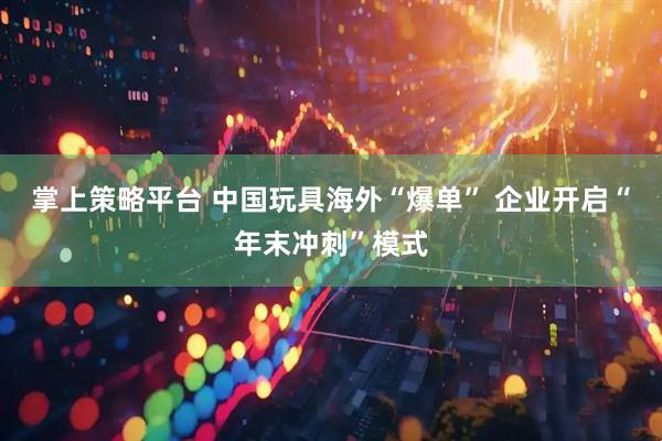 掌上策略平台 中国玩具海外“爆单” 企业开启“年末冲刺”模式