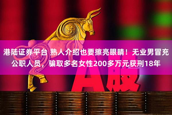 港陆证券平台 熟人介绍也要擦亮眼睛！无业男冒充公职人员，骗取多名女性200多万元获刑18年