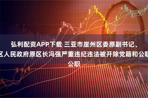 弘利配资APP下载 三亚市崖州区委原副书记、区人民政府原区长冯强严重违纪违法被开除党籍和公职