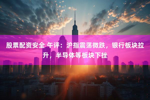 股票配资安全 午评：沪指震荡微跌，银行板块拉升，半导体等板块下挫