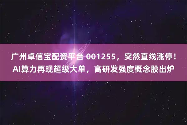 广州卓信宝配资平台 001255，突然直线涨停！AI算力再现超级大单，高研发强度概念股出炉