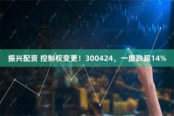 振兴配资 控制权变更！300424，一度跌超14%