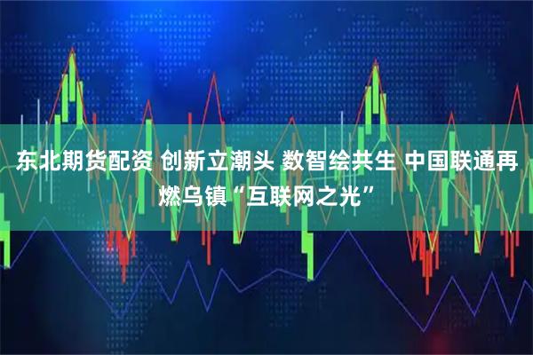 东北期货配资 创新立潮头 数智绘共生 中国联通再燃乌镇“互联网之光”