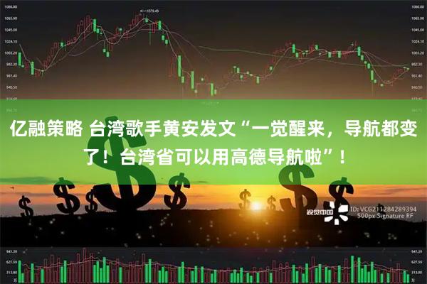 亿融策略 台湾歌手黄安发文“一觉醒来，导航都变了！台湾省可以用高德导航啦”！