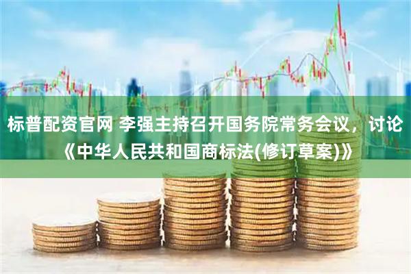 标普配资官网 李强主持召开国务院常务会议，讨论《中华人民共和国商标法(修订草案)》