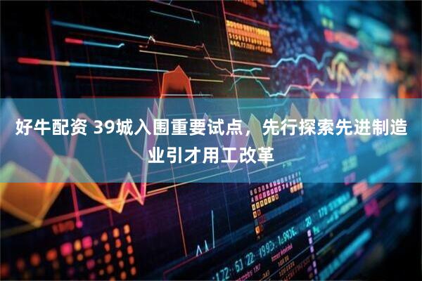 好牛配资 39城入围重要试点，先行探索先进制造业引才用工改革