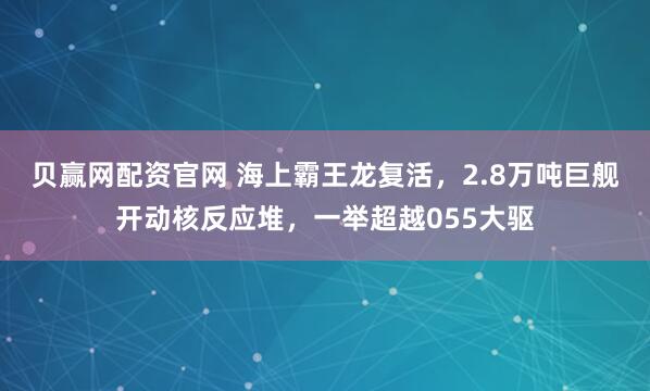 贝赢网配资官网 海上霸王龙复活，2.8万吨巨舰开动核反应堆，一举超越055大驱