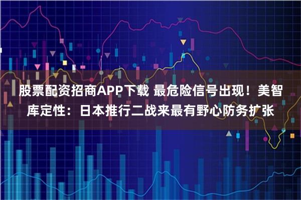 股票配资招商APP下载 最危险信号出现！美智库定性：日本推行二战来最有野心防务扩张