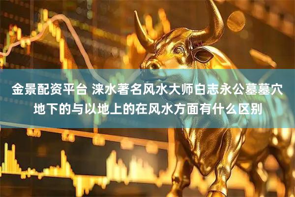 金景配资平台 涞水著名风水大师白志永公墓墓穴地下的与以地上的在风水方面有什么区别