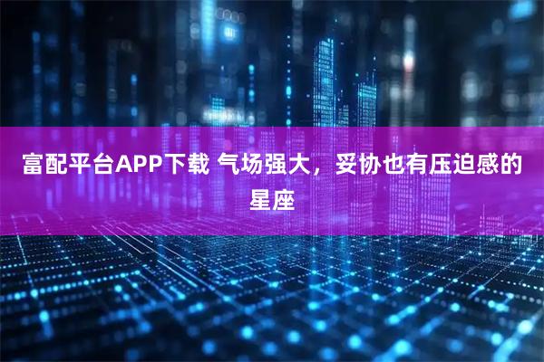 富配平台APP下载 气场强大，妥协也有压迫感的星座