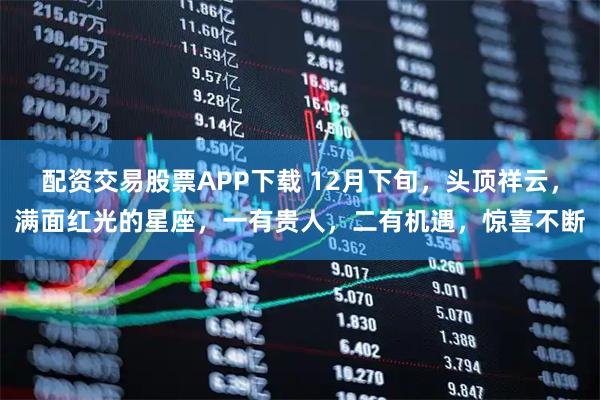 配资交易股票APP下载 12月下旬，头顶祥云，满面红光的星座，一有贵人，二有机遇，惊喜不断