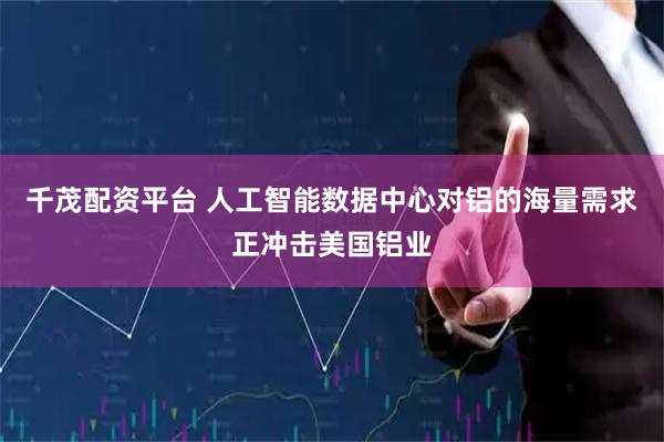千茂配资平台 人工智能数据中心对铝的海量需求正冲击美国铝业