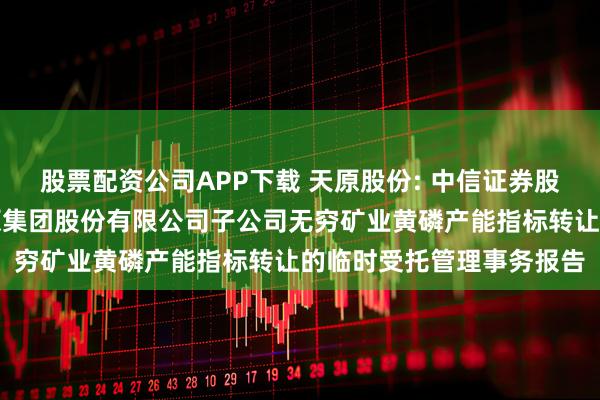 股票配资公司APP下载 天原股份: 中信证券股份有限公司关于宜宾天原集团股份有限公司子公司无穷矿业黄磷产能指标转让的临时受托管理事务报告