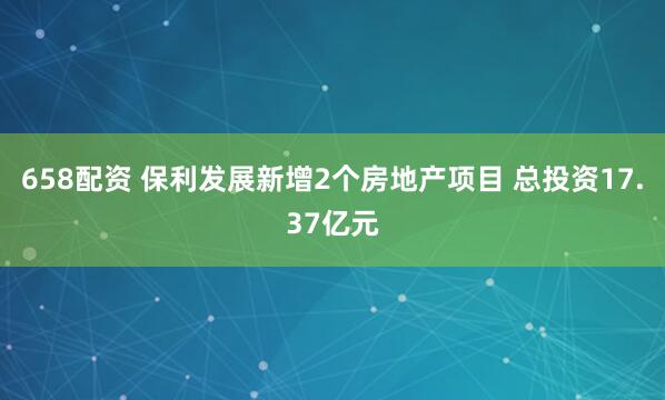 658配资 保利发展新增2个房地产项目 总投资17.37亿元