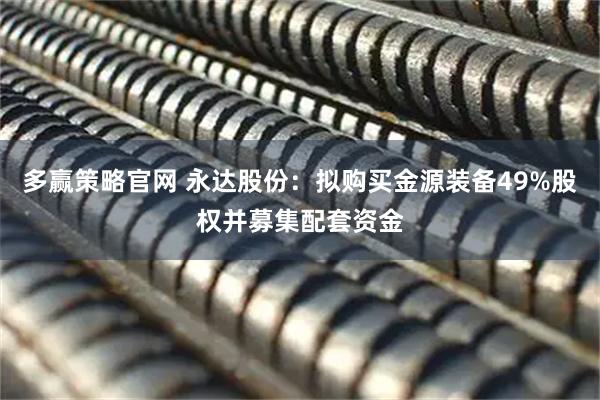 多赢策略官网 永达股份：拟购买金源装备49%股权并募集配套资金