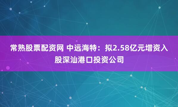 常熟股票配资网 中远海特：拟2.58亿元增资入股深汕港口投资公司
