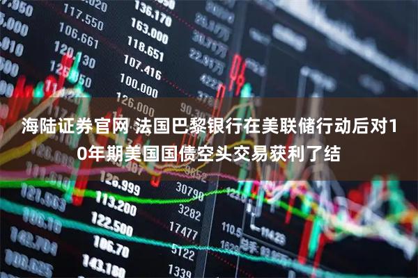 海陆证券官网 法国巴黎银行在美联储行动后对10年期美国国债空头交易获利了结
