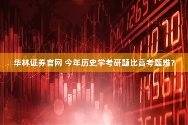 华林证券官网 今年历史学考研题比高考题难？