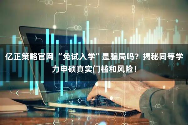 亿正策略官网 “免试入学”是骗局吗？揭秘同等学力申硕真实门槛和风险！