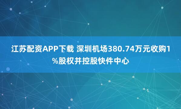 江苏配资APP下载 深圳机场380.74万元收购1%股权并控股快件中心