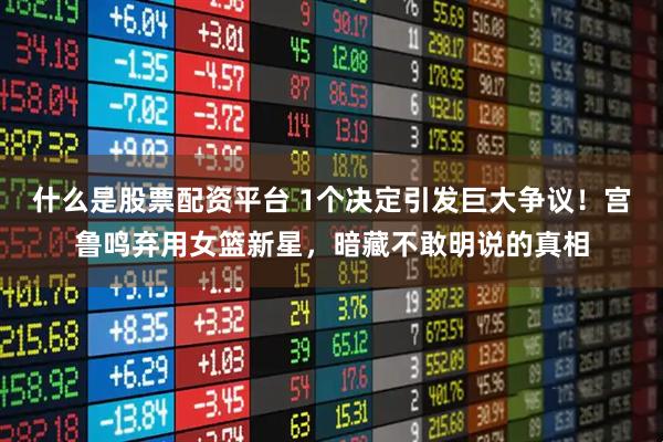 什么是股票配资平台 1个决定引发巨大争议！宫鲁鸣弃用女篮新星，暗藏不敢明说的真相