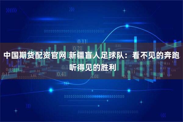 中国期货配资官网 新疆盲人足球队：看不见的奔跑 听得见的胜利