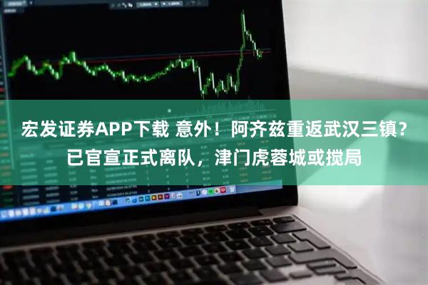 宏发证券APP下载 意外！阿齐兹重返武汉三镇？已官宣正式离队，津门虎蓉城或搅局