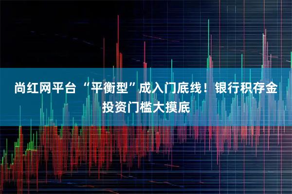 尚红网平台 “平衡型”成入门底线！银行积存金投资门槛大摸底