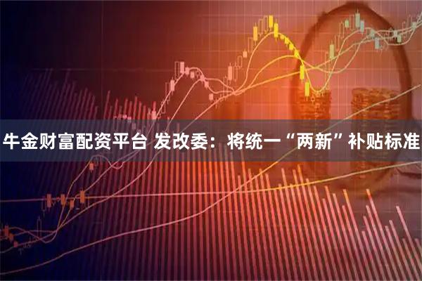 牛金财富配资平台 发改委：将统一“两新”补贴标准