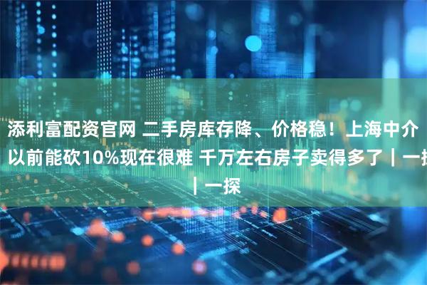 添利富配资官网 二手房库存降、价格稳！上海中介：以前能砍10%现在很难 千万左右房子卖得多了｜一探