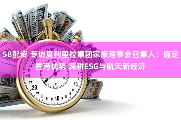 58配资 专访夏利里拉集团家族理事会召集人：锚定香港优势 深耕ESG与航天新经济