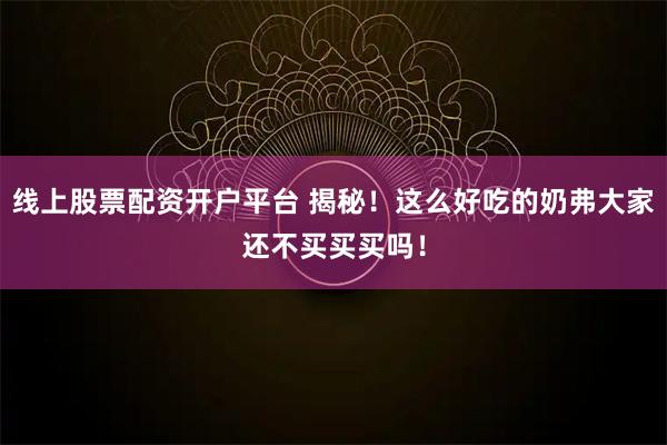 线上股票配资开户平台 揭秘！这么好吃的奶弗大家还不买买买吗！