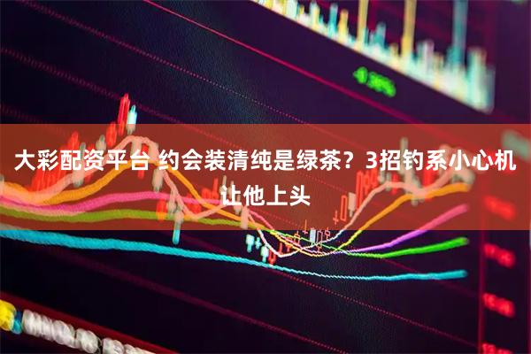 大彩配资平台 约会装清纯是绿茶？3招钓系小心机让他上头