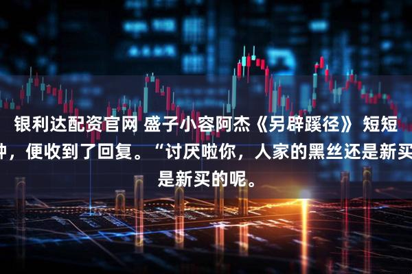 银利达配资官网 盛子小容阿杰《另辟蹊径》 短短几秒钟，便收到了回复。“讨厌啦你，人家的黑丝还是新买的呢。