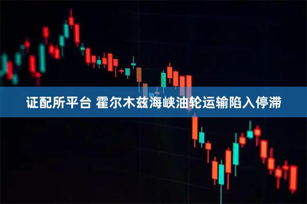 证配所平台 霍尔木兹海峡油轮运输陷入停滞